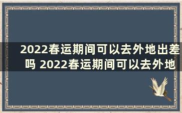 2022春运期间可以去外地出差吗 2022春运期间可以去外地出差吗北京